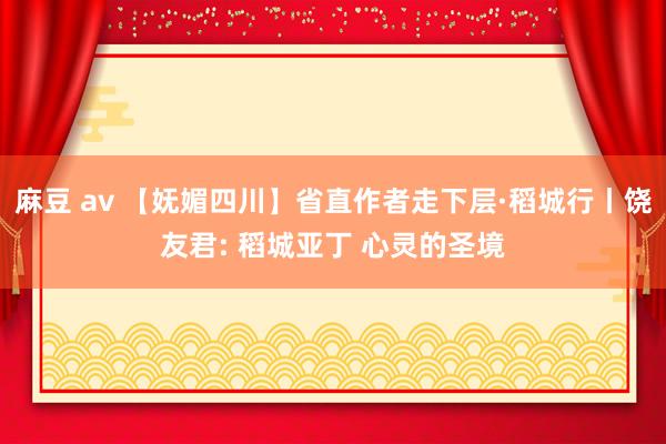 麻豆 av 【妩媚四川】省直作者走下层·稻城行丨饶友君: 稻城亚丁 心灵的圣境