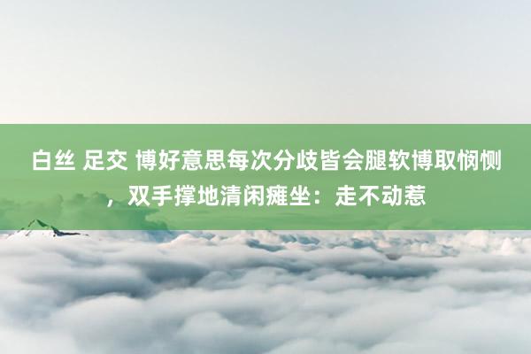 白丝 足交 博好意思每次分歧皆会腿软博取悯恻，双手撑地清闲瘫坐：走不动惹