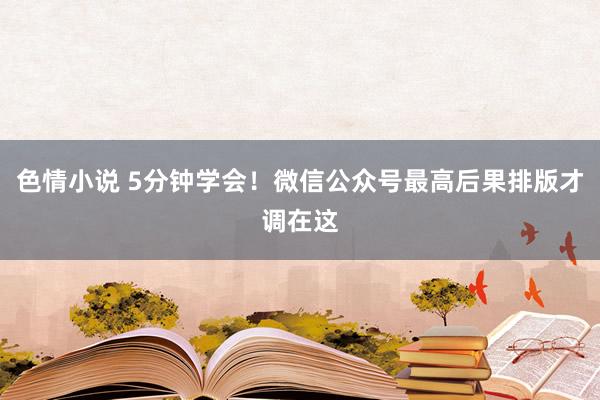 色情小说 5分钟学会！微信公众号最高后果排版才调在这