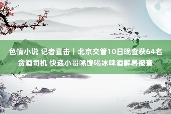 色情小说 记者直击丨北京交管10日晚查获64名贪酒司机 快递小哥嘴馋喝冰啤酒解暑被查