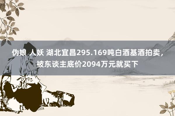 伪娘 人妖 湖北宜昌295.169吨白酒基酒拍卖，被东谈主底价2094万元就买下