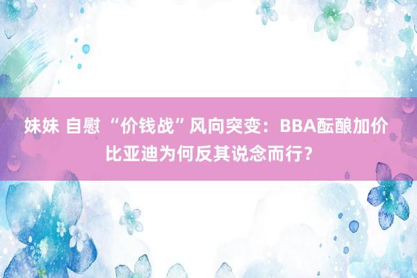 妹妹 自慰 “价钱战”风向突变：BBA酝酿加价 比亚迪为何反其说念而行？