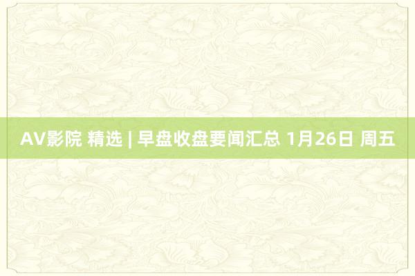 AV影院 精选 | 早盘收盘要闻汇总 1月26日 周五