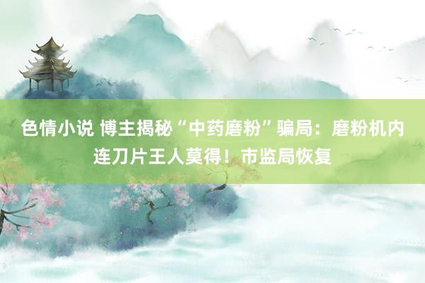 色情小说 博主揭秘“中药磨粉”骗局：磨粉机内连刀片王人莫得！市监局恢复