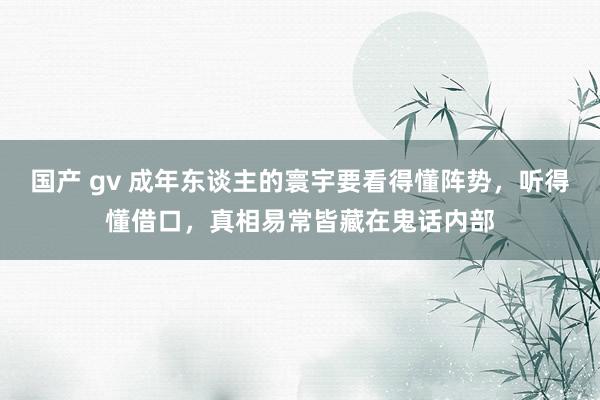 国产 gv 成年东谈主的寰宇要看得懂阵势，听得懂借口，真相易常皆藏在鬼话内部