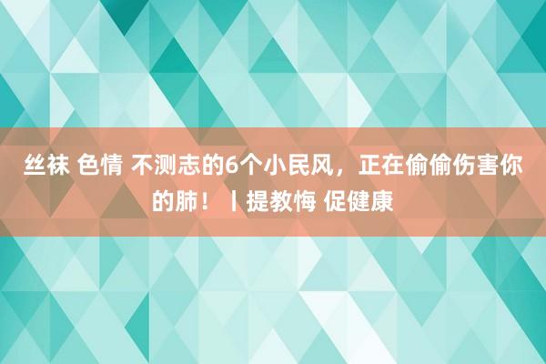 丝袜 色情 不测志的6个小民风，正在偷偷伤害你的肺！丨提教悔 促健康