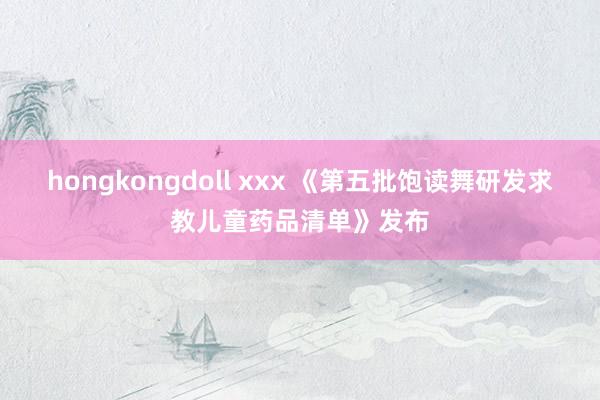 hongkongdoll xxx 《第五批饱读舞研发求教儿童药品清单》发布