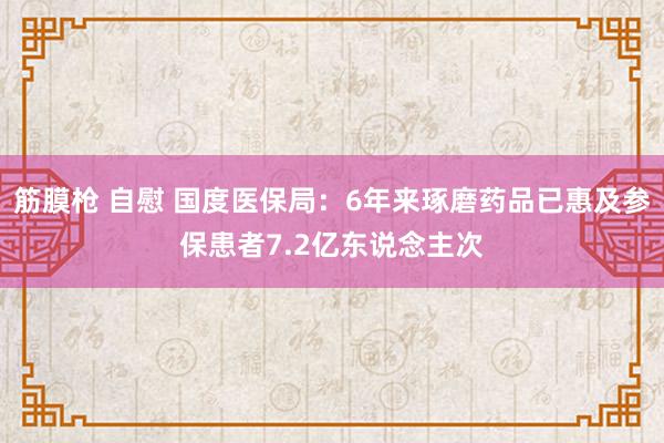 筋膜枪 自慰 国度医保局：6年来琢磨药品已惠及参保患者7.2亿东说念主次