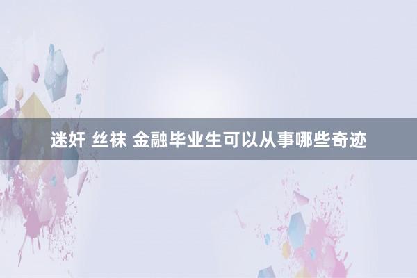 迷奸 丝袜 金融毕业生可以从事哪些奇迹