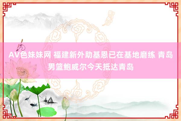 AV色妹妹网 福建新外助基恩已在基地磨练 青岛男篮鲍威尔今天抵达青岛