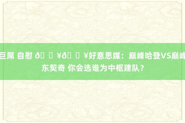 巨屌 自慰 🔥🔥好意思媒：巅峰哈登VS巅峰东契奇 你会选谁为中枢建队？