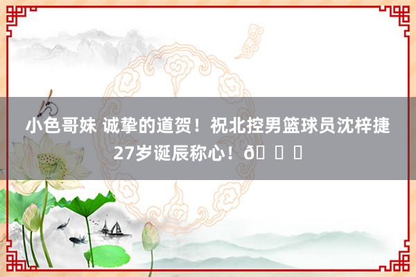 小色哥妹 诚挚的道贺！祝北控男篮球员沈梓捷27岁诞辰称心！🎂