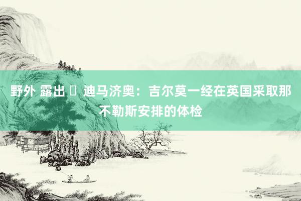 野外 露出 ⏳迪马济奥：吉尔莫一经在英国采取那不勒斯安排的体检