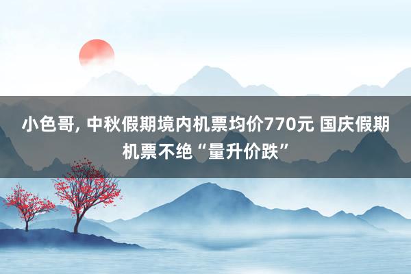 小色哥， 中秋假期境内机票均价770元 国庆假期机票不绝“量升价跌”