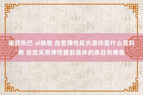 迪丽热巴 ai换脸 自觉弹性延长退休是什么意料啊 自觉采用弹性提前退休的条目有哪些