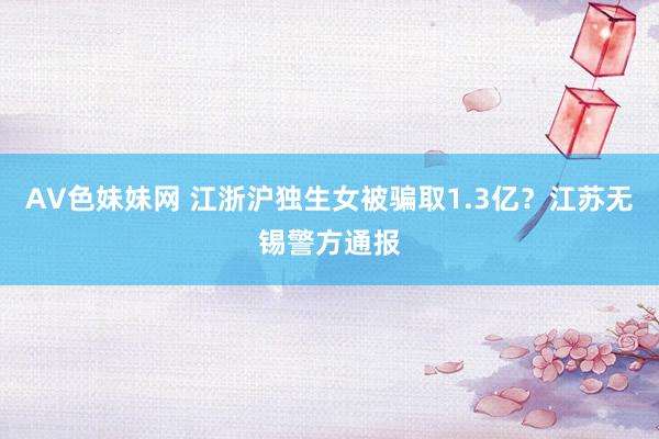 AV色妹妹网 江浙沪独生女被骗取1.3亿？江苏无锡警方通报