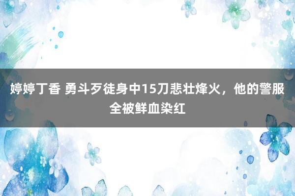 婷婷丁香 勇斗歹徒身中15刀悲壮烽火，他的警服全被鲜血染红