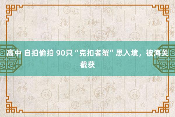 高中 自拍偷拍 90只“克扣者蟹”思入境，被海关截获