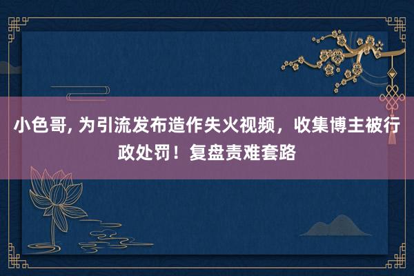 小色哥， 为引流发布造作失火视频，收集博主被行政处罚！复盘责难套路