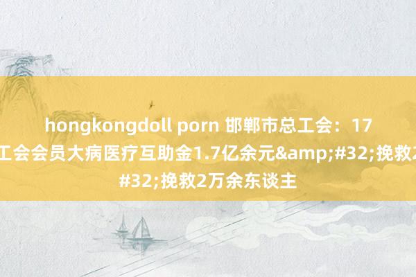 hongkongdoll porn 邯郸市总工会：17年累计披发工会会员大病医疗互助金1.7亿余元&#32;挽救2万余东谈主