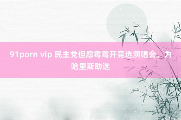 91porn vip 民主党但愿霉霉开竞选演唱会，为哈里斯助选