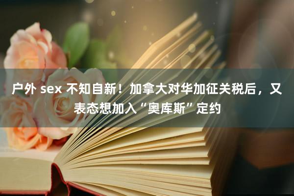 户外 sex 不知自新！加拿大对华加征关税后，又表态想加入“奥库斯”定约