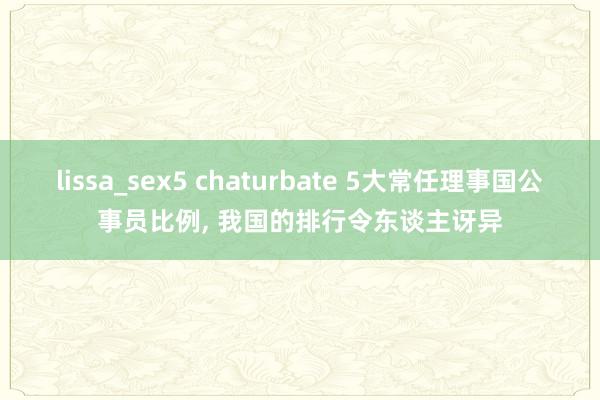 lissa_sex5 chaturbate 5大常任理事国公事员比例， 我国的排行令东谈主讶异