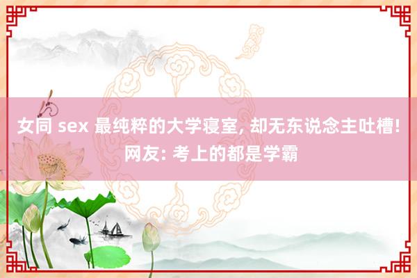 女同 sex 最纯粹的大学寝室， 却无东说念主吐槽! 网友: 考上的都是学霸