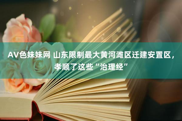 AV色妹妹网 山东限制最大黄河滩区迁建安置区，孝顺了这些“治理经”