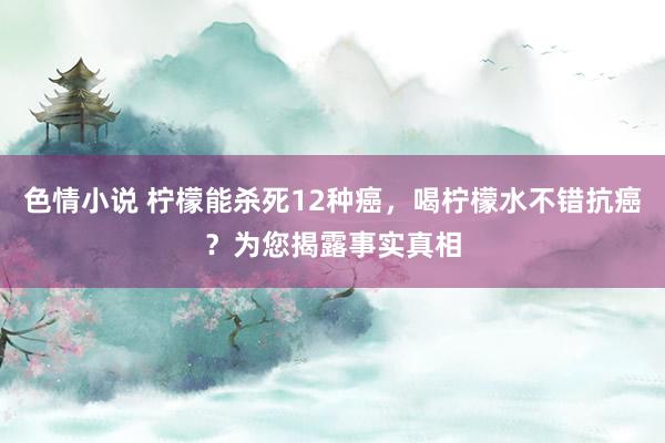 色情小说 柠檬能杀死12种癌，喝柠檬水不错抗癌？为您揭露事实真相