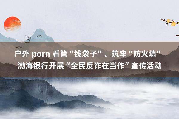 户外 porn 看管“钱袋子”、筑牢“防火墙” 渤海银行开展“全民反诈在当作”宣传活动