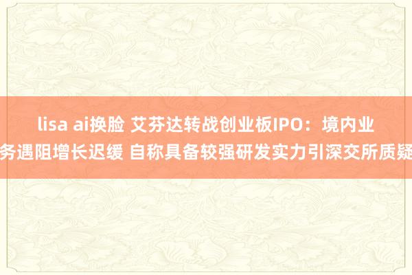 lisa ai换脸 艾芬达转战创业板IPO：境内业务遇阻增长迟缓 自称具备较强研发实力引深交所质疑