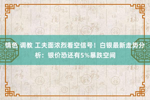 情色 调教 工夫面浓烈看空信号！白银最新走势分析：银价恐还有5%暴跌空间