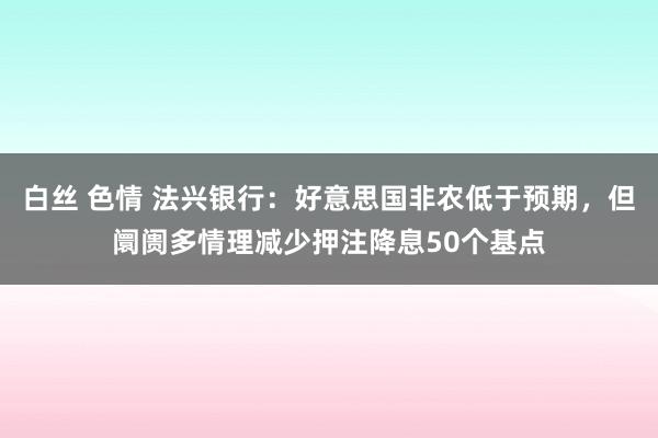 白丝 色情 法兴银行：好意思国非农低于预期，但阛阓多情理减少押注降息50个基点