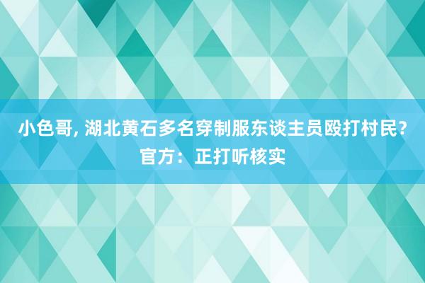 小色哥， 湖北黄石多名穿制服东谈主员殴打村民？官方：正打听核实