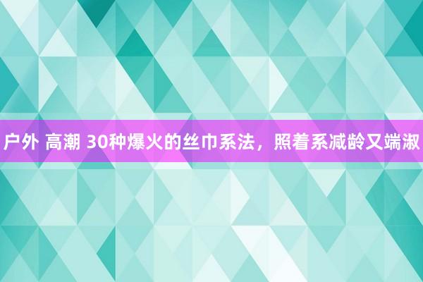 户外 高潮 30种爆火的丝巾系法，照着系减龄又端淑