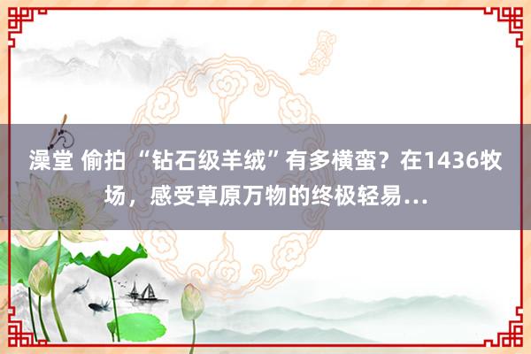 澡堂 偷拍 “钻石级羊绒”有多横蛮？在1436牧场，感受草原万物的终极轻易…