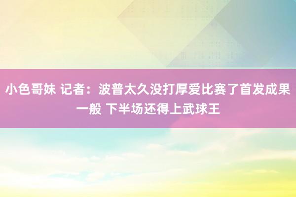 小色哥妹 记者：波普太久没打厚爱比赛了首发成果一般 下半场还得上武球王