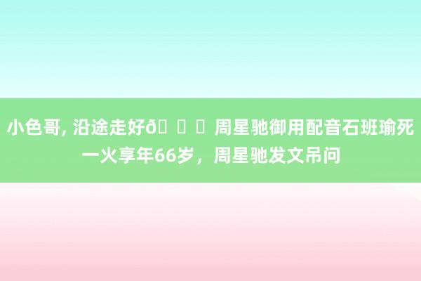 小色哥， 沿途走好🙏周星驰御用配音石班瑜死一火享年66岁，周星驰发文吊问