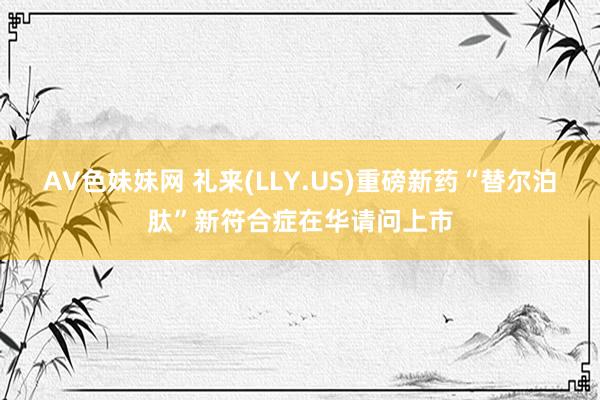 AV色妹妹网 礼来(LLY.US)重磅新药“替尔泊肽”新符合症在华请问上市