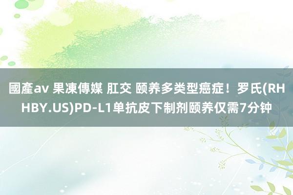 國產av 果凍傳媒 肛交 颐养多类型癌症！罗氏(RHHBY.US)PD-L1单抗皮下制剂颐养仅需7分钟