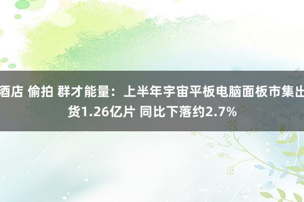 酒店 偷拍 群才能量：上半年宇宙平板电脑面板市集出货1.26亿片 同比下落约2.7%