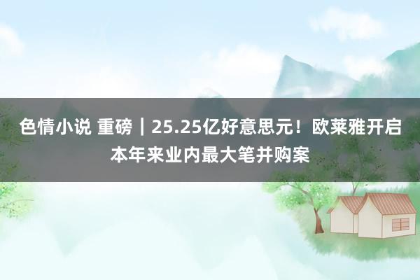 色情小说 重磅｜25.25亿好意思元！欧莱雅开启本年来业内最大笔并购案