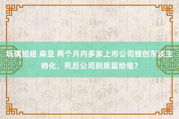 玩偶姐姐 麻豆 两个月内多家上市公司独创东谈主物化，死后公司到底留给谁？