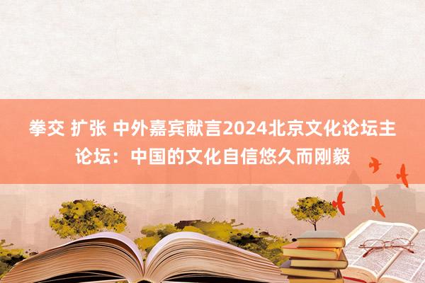 拳交 扩张 中外嘉宾献言2024北京文化论坛主论坛：中国的文化自信悠久而刚毅