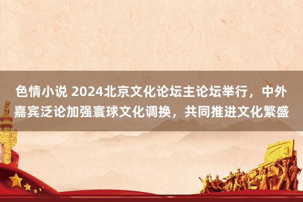 色情小说 2024北京文化论坛主论坛举行，中外嘉宾泛论加强寰球文化调换，共同推进文化繁盛