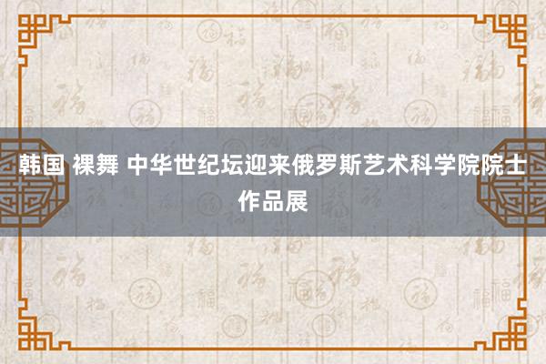 韩国 裸舞 中华世纪坛迎来俄罗斯艺术科学院院士作品展