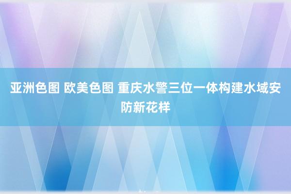 亚洲色图 欧美色图 重庆水警三位一体构建水域安防新花样