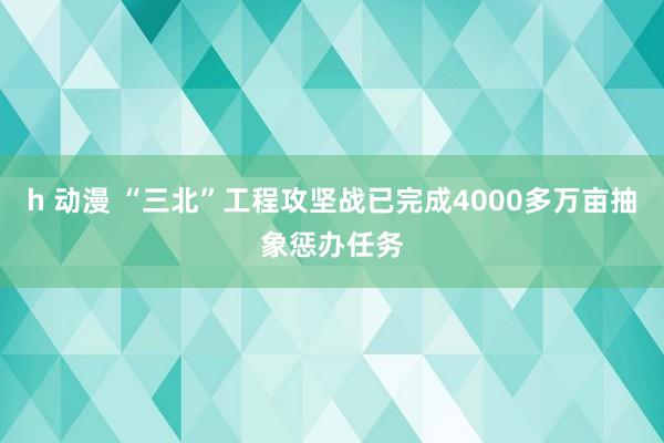 h 动漫 “三北”工程攻坚战已完成4000多万亩抽象惩办任务