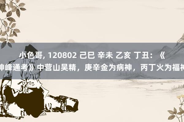 小色哥， 120802 己巳 辛未 乙亥 丁丑：《神峰通考》中营山吴精，庚辛金为病神，丙丁火为福神